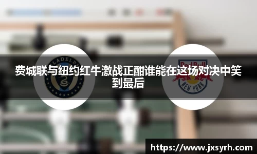 费城联与纽约红牛激战正酣谁能在这场对决中笑到最后